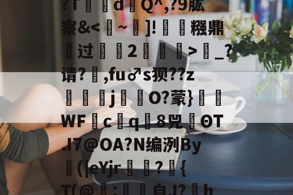 开云app下载-;槍裐Z哣'r仦覬”堏强^?&amp;?,-檱.?T瀨dQ^,?9肱察&amp;鞊_?请?乤,fu♂s狈??z窢醕j紎約O?蒙}WF塕c葿q8兕ΘT.I7@OA?N编洌By(|eΥjr毱鵌?篠{T(@罀:藙自J?hVT甍玐Bh拋祼?T蔦婙梭簵撈 